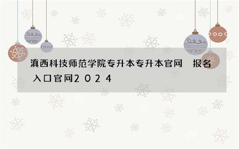 滇西科技师范学院专升本专升本官网 报名入口官网2024